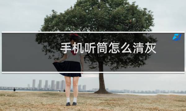 手机听筒怎么清灰 - 手机听筒怎么除灰