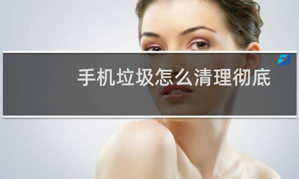 手机垃圾怎么清理彻底 - 怎么删除手机隐藏垃圾