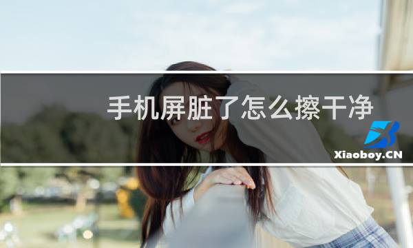 手机屏脏了怎么擦干净 - 清理手机屏幕正确方法