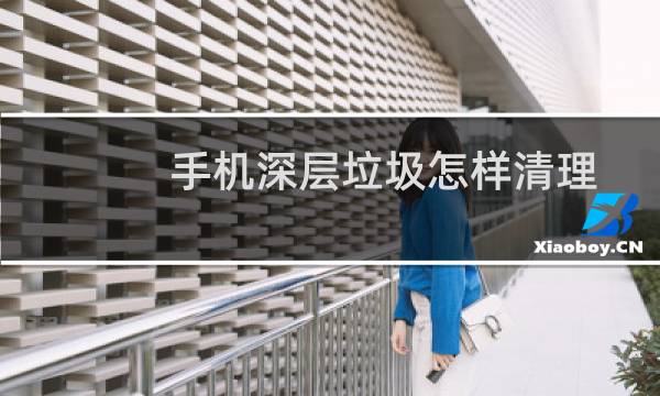 手机深层垃圾怎样清理 - 深度清理手机隐藏垃圾