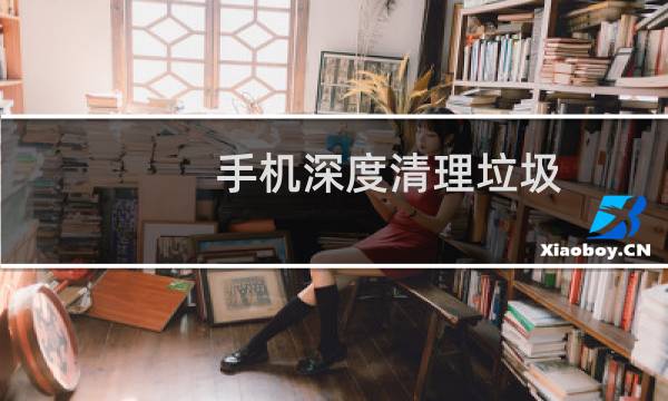手机深度清理垃圾 - 深度清理手机隐藏垃圾
