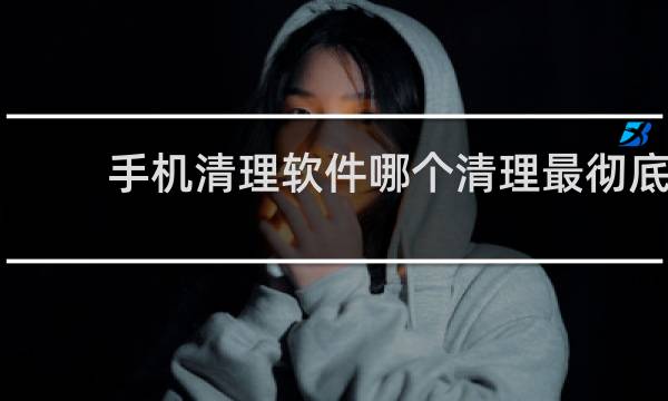 手机清理软件哪个清理最彻底 - 排名第一的手机清理软件