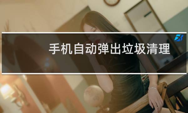 手机自动弹出垃圾清理 - 手机老是弹出清理垃圾软件