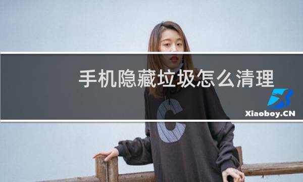 手机隐藏垃圾怎么清理 - 深度清理手机隐藏垃圾