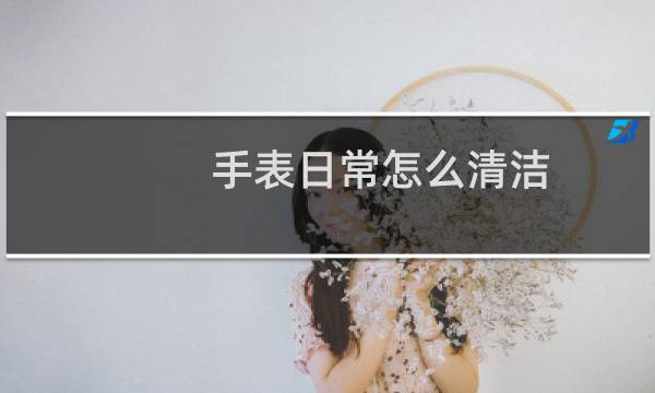 手表日常怎么清洁 - 手表用久了怎么清洗