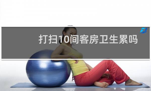 打扫10间客房卫生累吗 - 酒店客房打扫恶心吗