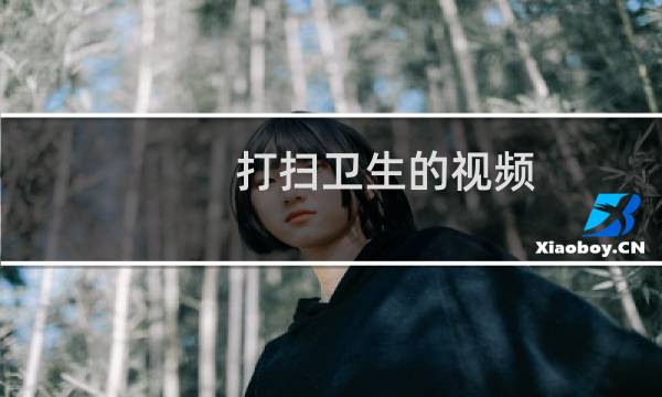 打扫卫生的视频 - 打扫卫生的视频一分钟