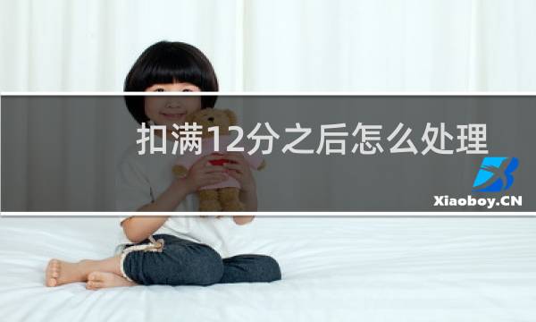 扣满12分之后怎么处理 - 违章刚好满12分怎么处理