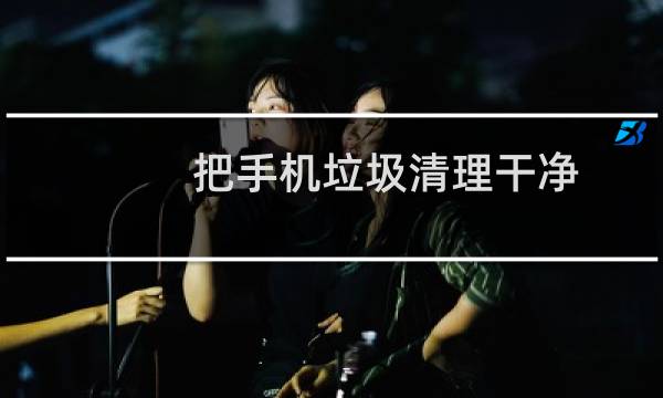 把手机垃圾清理干净 - 手机如何彻底清理垃圾