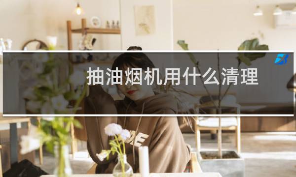 抽油烟机用什么清理 - 用什么东西清洗油烟最好用