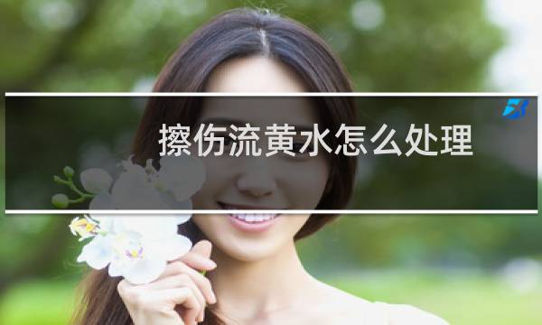 擦伤流黄水怎么处理 - 伤口流黄水要擦掉吗