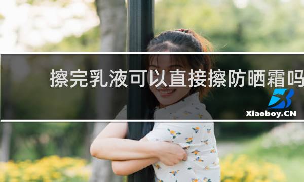 擦完乳液可以直接擦防晒霜吗 - 擦了水乳可以直接涂防晒霜吗