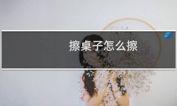 擦桌子怎么擦 - 擦桌子妙招又快又干净
