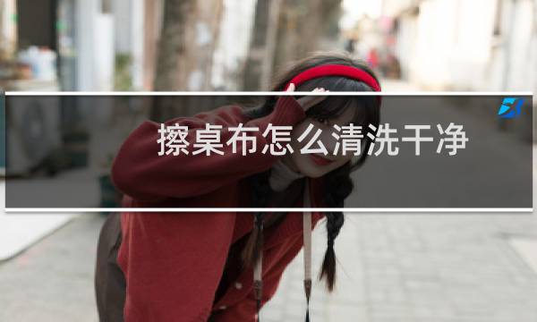 擦桌布怎么清洗干净 - 桌布脏了怎么擦干净