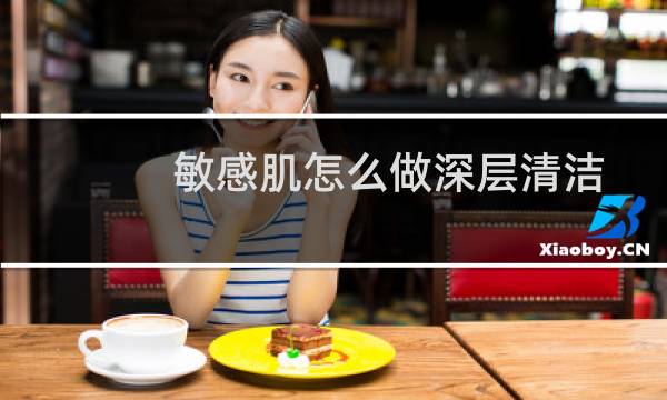 敏感肌怎么做深层清洁 - 敏感肌需要清洁皮肤吗