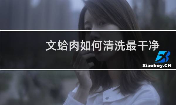 文蛤肉如何清洗最干净 - 干蛤蜊肉如何清洗视频