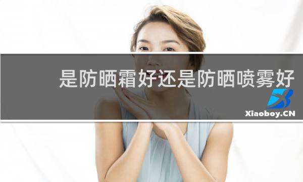 是防晒霜好还是防晒喷雾好 - 防晒喷雾和乳液哪个好