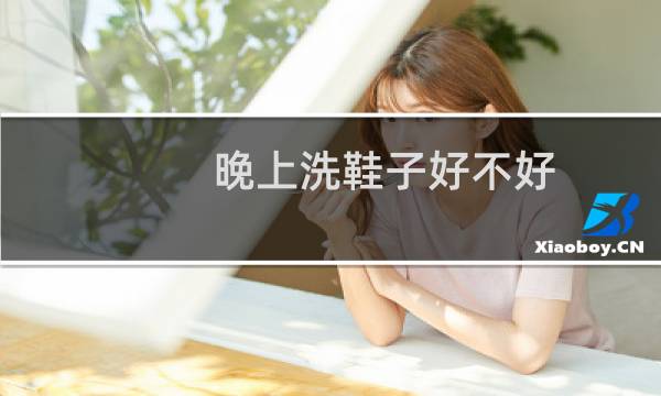 晚上洗鞋子好不好 - 为什么晚上不能刷鞋