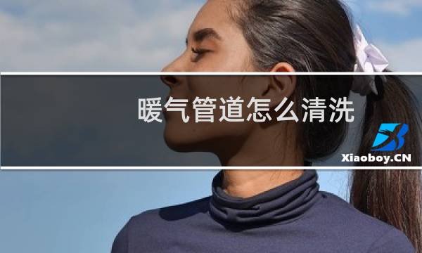 暖气管道怎么清洗 - 家用暖气管道清洗用什么
