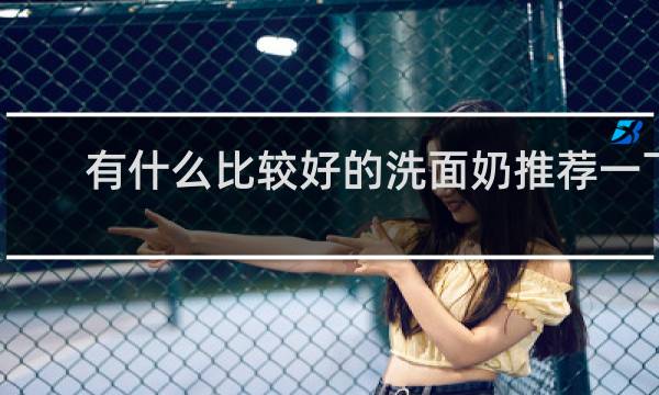 有什么比较好的洗面奶推荐一下 - 真正好用的洗面奶有哪些