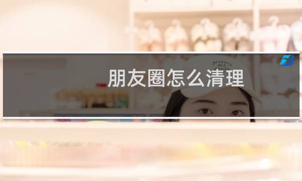 朋友圈怎么清理 - 朋友圈空间怎么清理