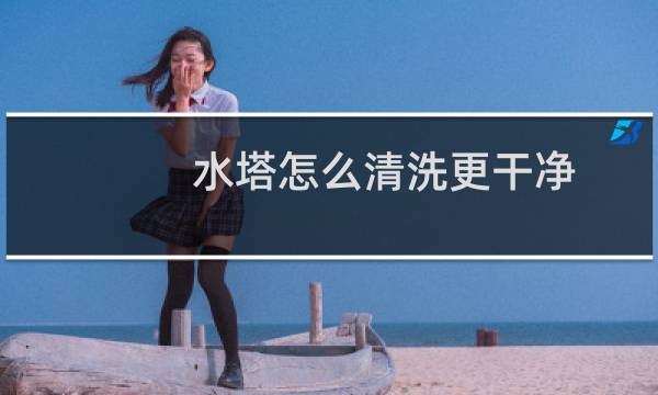 水塔怎么清洗更干净 - 水塔怎么清洗需要什么