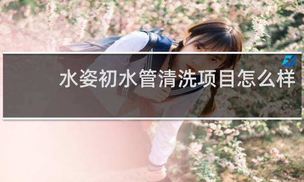 水姿初水管清洗项目怎么样 - 水姿初真的假的