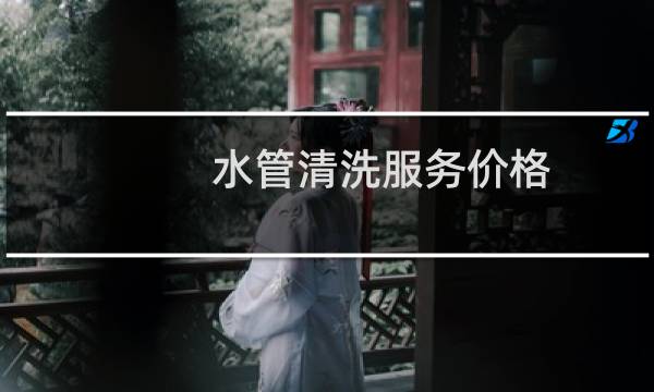 水管清洗服务价格 - 水管清洗怎么收费标准