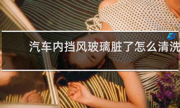 汽车内挡风玻璃脏了怎么清洗 - 挡风玻璃内侧脏了咋办