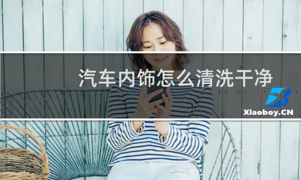 汽车内饰怎么清洗干净 - 汽车内饰用什么清理最干净