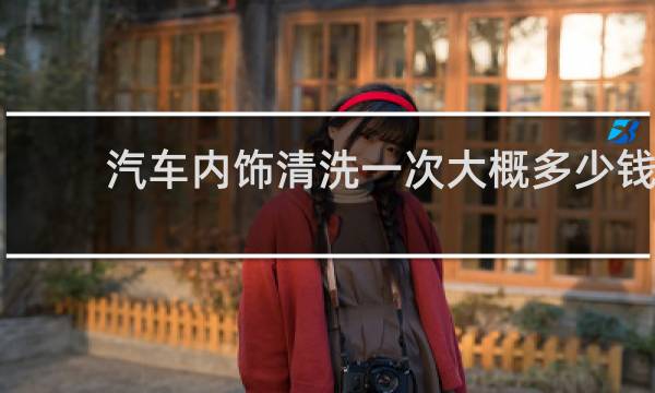汽车内饰清洗一次大概多少钱 - 汽车洗一下内饰多少钱