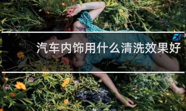 汽车内饰用什么清洗效果好 - 擦汽车内饰用什么清洗