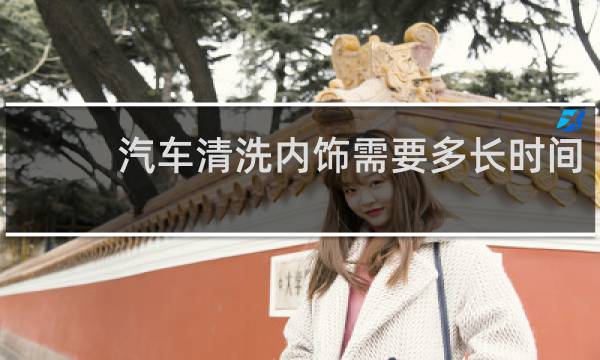 汽车清洗内饰需要多长时间 - 汽车多久清洗一次内饰