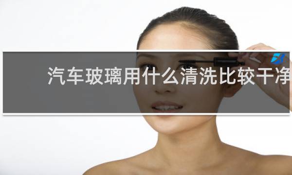 汽车玻璃用什么清洗比较干净 - 汽车玻璃千万不要牙膏