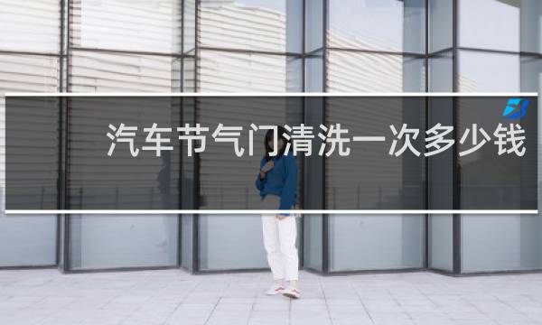汽车节气门清洗一次多少钱 - 为什么节气门不建议洗