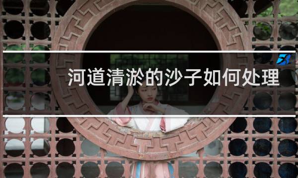 河道清淤的沙子如何处理 - 河道清淤卖沙子怎么处理
