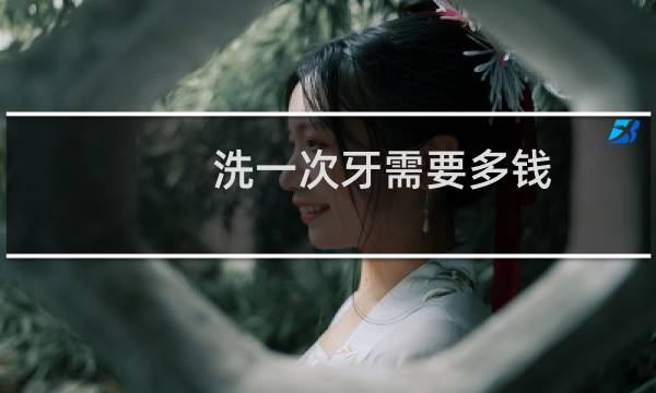 洗一次牙需要多钱 - 一般洗一口牙得多少钱