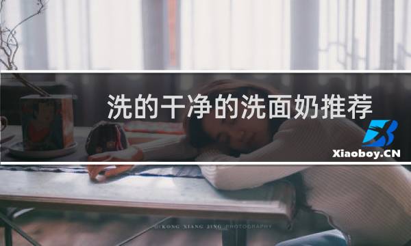 洗的干净的洗面奶推荐 - 洗的比较干净的洗面奶有哪些