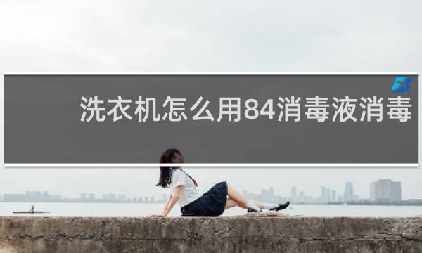 洗衣机怎么用84消毒液消毒 - 全自动洗衣机怎么用84消毒液