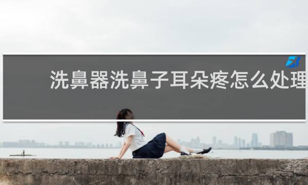 洗鼻器洗鼻子耳朵疼怎么处理 - 洗鼻后耳朵疼会自愈吗