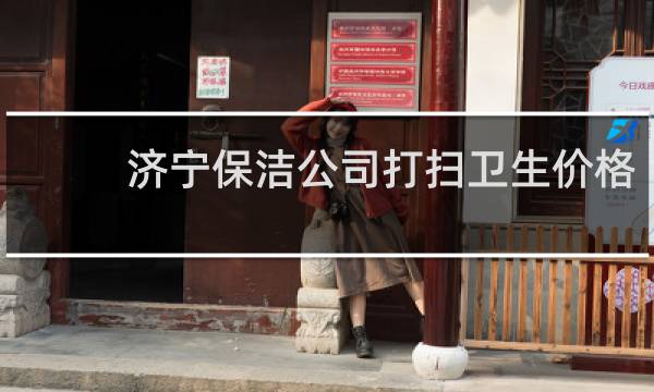 济宁保洁公司打扫卫生价格 - 济宁家政保洁哪家好
