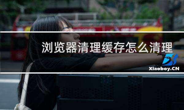 浏览器清理缓存怎么清理 - 怎样清理电脑浏览器缓存