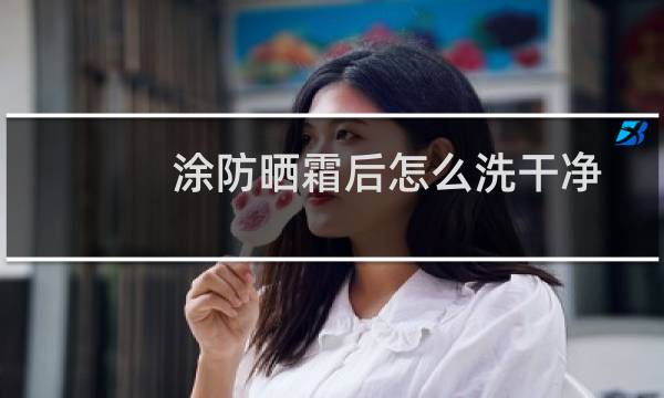 涂防晒霜后怎么洗干净 - 防晒霜用什么洗干净