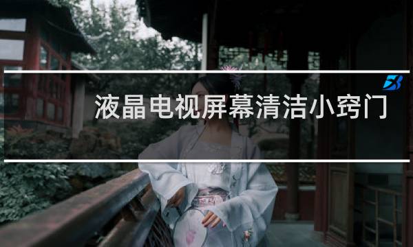 液晶电视屏幕清洁小窍门 - 电视机屏幕怎么清洁