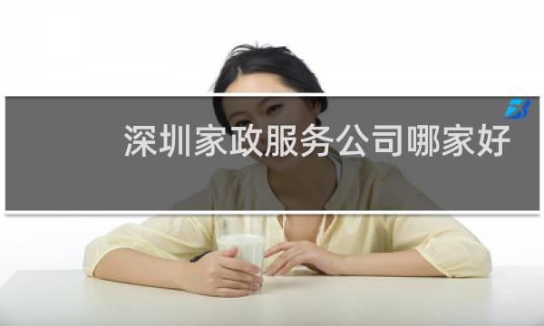 深圳家政服务公司哪家好 - 深圳正规的家政培训有哪几家