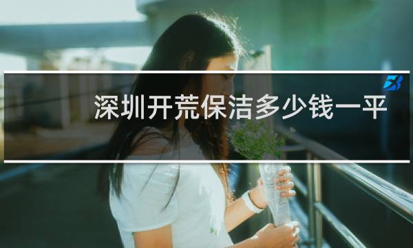 深圳开荒保洁多少钱一平 - 深圳开荒保洁公司哪家好