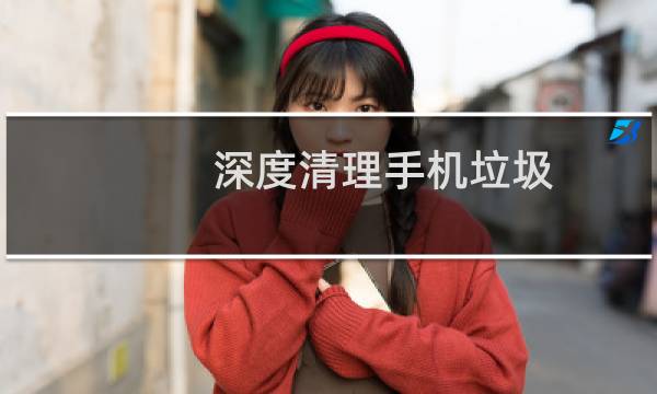 深度清理手机垃圾 - 怎么清理手机深层垃圾