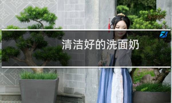 清洁好的洗面奶 - 清洁力度好的洗面奶推荐