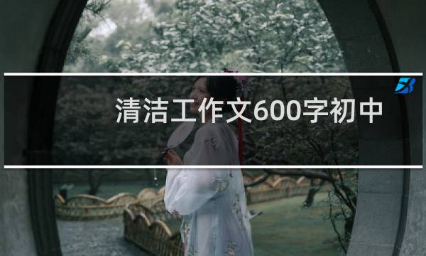 清洁工作文600字初中 - 清洁工阿姨作文600字