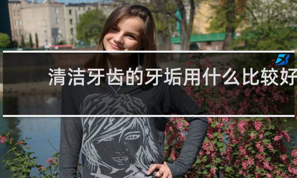 清洁牙齿的牙垢用什么比较好 - 什么东西去牙渍比较好